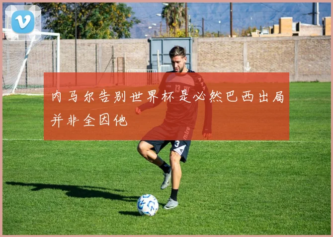 内马尔告别世界杯是必然巴西出局并非全因他