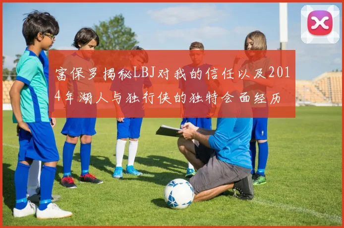 富保罗揭秘LBJ对我的信任以及2014年湖人与独行侠的独特会面经历